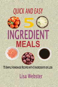 Quick And Easy 5 Ingredient Meals: Simple Homemade Recipes with 5 Ingredients or Less Lisa Webster Author