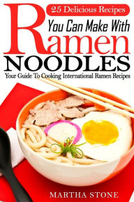 25 Delicious Recipes You Can Make With Ramen Noodles: Your Guide To Cooking International Ramen Recipes Martha Stone Author
