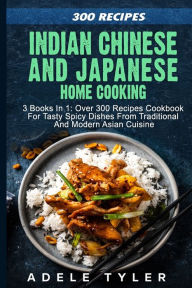 Indian Chinese and Japanese Home Cooking: 3 Books In 1: Over 300 Recipes Cookbook For Tasty Spicy Dishes From Traditional And Modern Asian Cuisine Ade