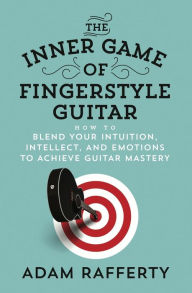 The Inner Game of Fingerstyle Guitar: How to Blend Your Intuition, Intellect, and Emotions to Achieve Guitar Mastery Adam Rafferty Author