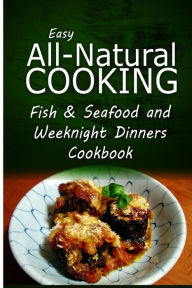 Easy All-Natural Cooking - Fish & Seafood and Weeknight Dinners Cookbook: Easy Healthy Recipes Made With Natural Ingredients Easy All-Natural Cooking
