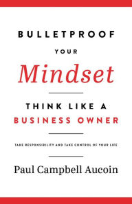 Bulletproof Your Mindset, Think Like a Business Owner. Take Responsibility and Take Control of Your Life Paul Campbell Aucoin Author