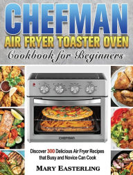 Chefman Air Fryer Toaster Oven Cookbook for Beginners: Discover 300 Delicious Air Fryer Recipes that Busy and Novice Can Cook Mary Easterling Author