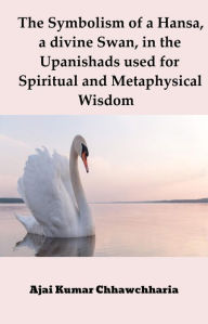 The Symbolism of a Hansa, a divine Swan, in the Upanishads used for Spiritual and Metaphysical Wisdom Ajai Kumar Chhawchharia Author