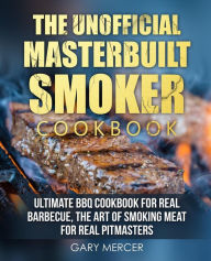 The Unofficial Masterbuilt Cookbook: Ultimate BBQ Cookbook for Real Barbecue, The Art of Smoking Meat For Real Pitmasters Gary Mercer Author