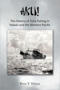 AKU! The History of Tuna Fishing in Hawaii and the Western Pacific Peter Wilson Author