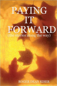 Paying It Forward: The Stories Along the Way Roger Dean Kiser Author