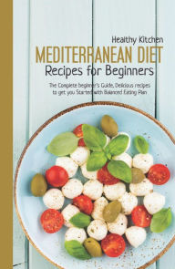 Mediterranean Diet Recipes for Beginners: The Complete Beginner's Guide, Delicious Recipes to Get You Started with Balanced Eating Plan Healthy Kitche