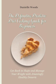 The Definitive Diabetic Diet Cooking Guide for Beginners: Get Back in Shape and Manage Your Weight with Amazingly Healthy Desserts Danielle Woods Auth