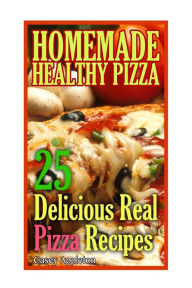 Homemade Healthy Pizza: 25 Delicious Real Pizza Recipes: (Cooking Books, Pizza Making For Dummies, My Pizza) Casey Appleton Author