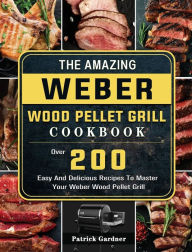 The Amazing Weber Wood Pellet Grill Cookbook: Over 200 Easy And Delicious Recipes To Master Your Weber Wood Pellet Grill Patrick Gardner Author