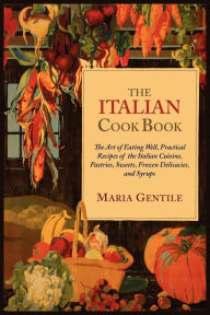 The Italian Cook Book: The Art of Eating Well, Practical Recipes of the Italian Cuisine, Pastries, Sweets, Frozen Delicacies, and Syrups Maria Gentile