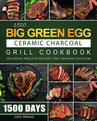 1500 Big Green Egg Ceramic Charcoal Grill Cookbook: 1500 Days Delicious, Healthy Recipes that Anyone Can Cook John Abbott Author