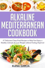 Alkaline Mediterranean Cookbook: 47 Delicious Clean Food Recipes to Help You Enjoy a Healthy Lifestyle and Lose Weight without Feeling Deprived Elena