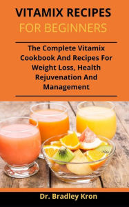 Vitamix Recipes For Beginners: The Complete Vitamix Cookbook And Recipes For Weight Loss, Health Rejuvenation And Management Dr. Bradley Kron Author