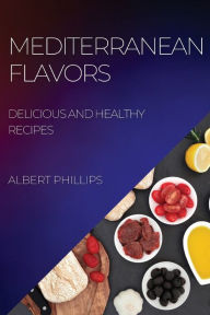 MEDITERRANEAN FLAVORS: DELICIOUS AND HEALTHY RECIPES ALBERT PHILLIPS Author