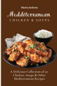 Mediterranean Chicken & Soups: A Delicious Collection of 50 Chicken, Soups & Other Mediterranean Recipes Marta Jackson Author