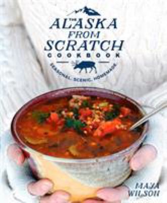 The Alaska from Scratch Cookbook : Seasonal. Scenic. Homemade by Maya Wilson