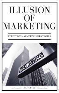 Illusion Of Marketing (Effective Marketing Strategies, #1) Amy Wise Author