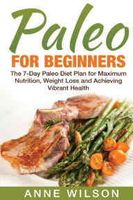 Paleo for Beginners: The 7-Day Paleo Diet Plan for Maximum Nutrition, Weight Loss and Achieving Vibrant Health Anne Wilson Author