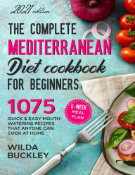 The Complete Mediterranean Diet Cookbook for Beginners: 1075 Quick & Easy Mouth-watering Recipes That Anyone Can Cook at Home 6-Week Meal Plan Wilda B