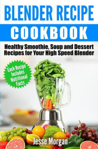 Blender Recipe Cookbook: Healthy Smoothie, Soup and Dessert Recipes for your HIgh Speed Blender Jesse Morgan Author