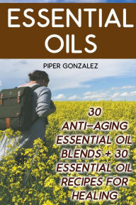 Essential Oils: 30 Anti-Aging Essential Oil Blends + 30 Essential Oil Recipes For Healing Piper Gonzalez Author