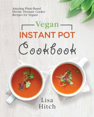 Vegan Instant Pot Cookbook: Amazing Plant-Based Electric Pressure Cooker Recipes for Vegans Lisa Hitch Author