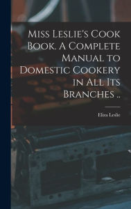 Miss Leslie's Cook Book. A Complete Manual to Domestic Cookery in all its Branches .. Eliza 1787-1858. [from old c... Leslie Created by