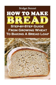 How To Make Bread: Step-by-Step Guide From Growing Wheat To Baking A Bread Loaf Bridget Bennet Author