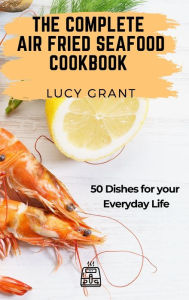 The Complete Air Fried Seafood Cookbook: 50 Dishes for your Everyday Life Lucy Grant Author