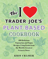 The I Love Trader Joe's Plant-Based Cookbook: 150 Delicious Vegetarian and Vegan Recipes Using Foods from the World's Greatest Grocery Store Kris Cram