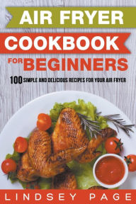 Air Fryer Cookbook for Beginners: 100 Simple and Delicious Recipes for Your Air Fryer Lindsey Page Author