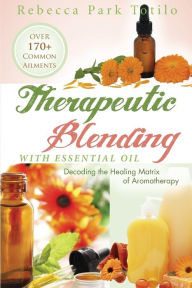Therapeutic Blending With Essential Oil: Decoding the Healing Matrix of Aromatherapy Rebecca Park Totilo Author