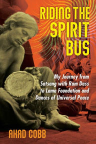 Riding the Spirit Bus: My Journey from Satsang with Ram Dass to Lama Foundation and Dances of Universal Peace Ahad Cobb Author