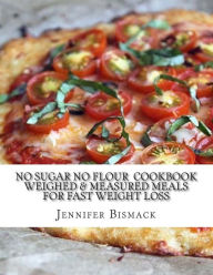 No Sugar No Flour Cookbook: Weighed & Measured Meals for Fast Weight Loss Jennifer Marie Bismack Author