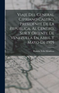 Viaje Del General Cipriano Castro, Presidente De La República, Al Centro, Sur Y Oriente De Venezuela En Abril Y Mayo De 1905 Ramón Tello Mendoza Aut