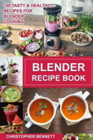 Blender Recipe Book: 100 Tasty & Healthy Recipes for Blender Cooking Christopher Bennett Author