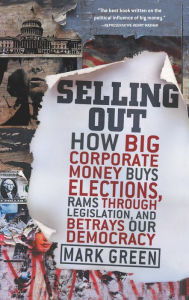 Selling Out: How Big Corporate Money Buys Elections, Rams Through Legislation, and Betrays Our Democracy Mark Green Author