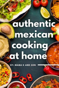 Authentic Mexican Cooking: 11 Authentic, Mouth-Watering, Easy, Mexican Recipes You Can Cook At Home! C K Author