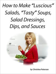 How to Make Luscious Salads, Tasty Soups, Salad Dressings, Dips and Sauces Christina Peterson Author