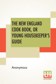 The New England Cook Book, Or Young Housekeeper's Guide: Being A Collection Of The Most Valuable Receipts; Embracing All The Various Branches Of Cooke