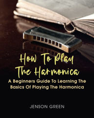 How To Play The Harmonica: A Beginners Guide To Learning The Basics Of Playing The Harmonica Jenson Green Author