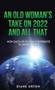 AN OLD WOMAN'S TAKE ON 2022 AND ALL THAT: HOW EACH OF US CAN CONTRIBUTE TO WORLD PEACE Diane Campbell Orton Author