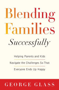 Blending Families Successfully: Helping Parents and Kids Navigate the Challenges So That Everyone Ends Up Happy George S. Glass Author
