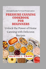 PRESSURE CANNING COOKBOOK FOR BEGINNERS: Unlock the Power of Home Canning with Delicious Recipes Juliette L. Crane Author