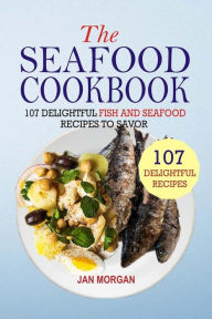 The Seafood Cookbook: 107 Delightful Fish And Seafood Recipes To Savor Jan Morgan Author
