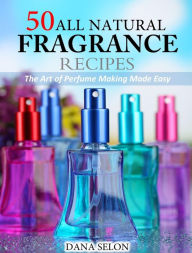 50 All Natural Fragrance Recipes The Art of Perfume Making Made Easy Dana Selon Author