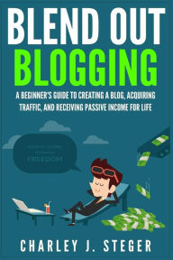 Blend Out Blogging: A Beginner's Guide to Creating a Blog, Acquiring Traffic, and Receiving Passive Income For Life Charley J. Steger Author