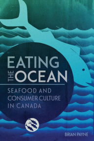 Eating the Ocean: Seafood and Consumer Culture in Canada Brian Payne Author